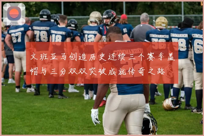 文班亚马创造历史连续三个赛季盖帽与三分双双突破成就传奇之路