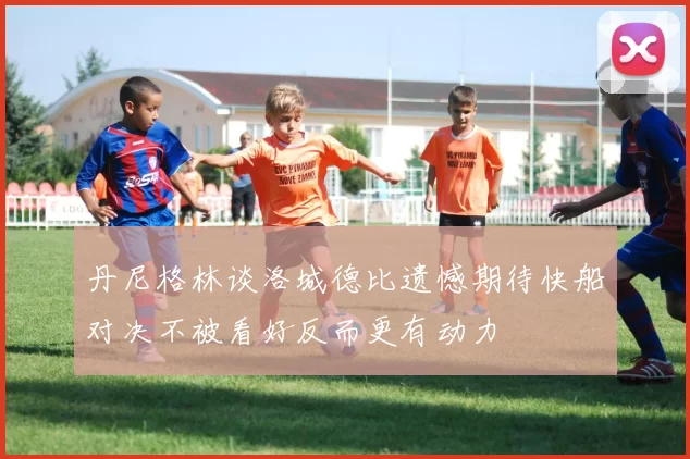 丹尼格林谈洛城德比遗憾期待快船对决不被看好反而更有动力