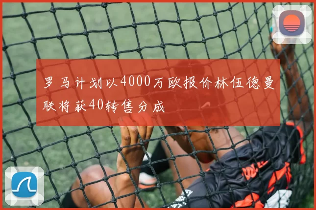 罗马计划以4000万欧报价林伍德曼联将获40转售分成