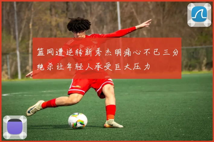 篮网遭逆转新秀杰明痛心不已三分绝杀让年轻人承受巨大压力