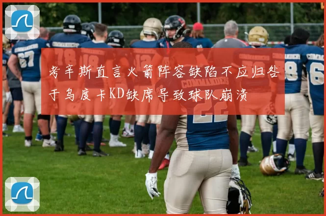 考辛斯直言火箭阵容缺陷不应归咎于乌度卡KD缺席导致球队崩溃
