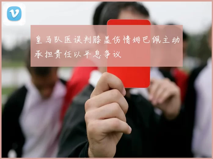 皇马队医误判膝盖伤情姆巴佩主动承担责任以平息争议