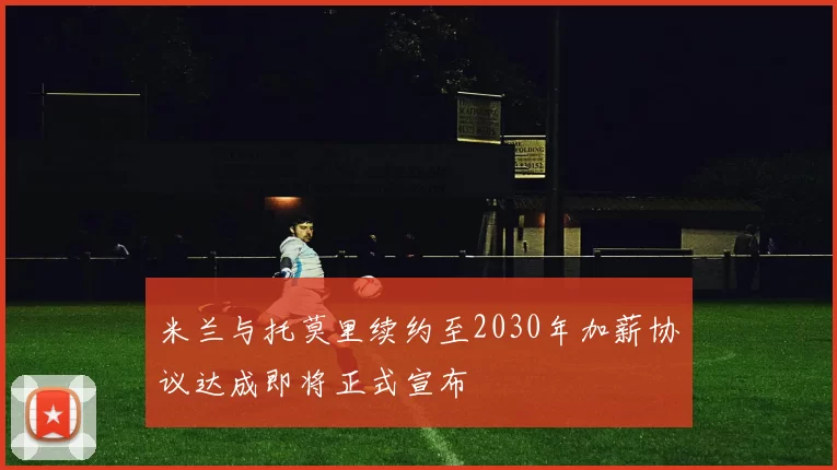 米兰与托莫里续约至2030年加薪协议达成即将正式宣布