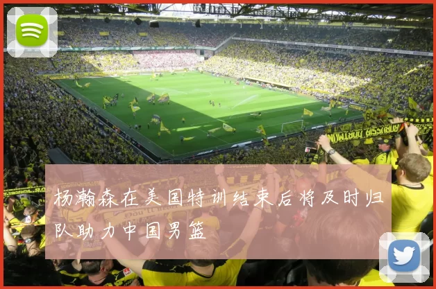 杨瀚森在美国特训结束后将及时归队助力中国男篮
