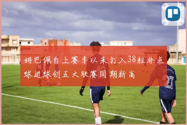 姆巴佩自上赛季以来打入38粒非点球进球创五大联赛同期新高