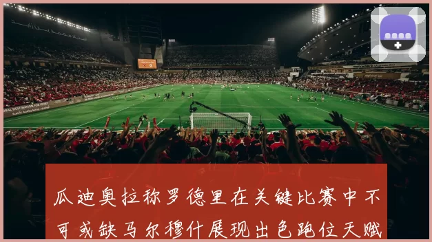 瓜迪奥拉称罗德里在关键比赛中不可或缺马尔穆什展现出色跑位天赋
