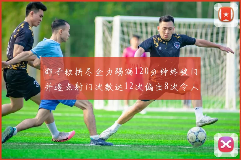 邵子钦拼尽全力踢满120分钟终破门并造点射门次数达12次偏出8次令人惋惜