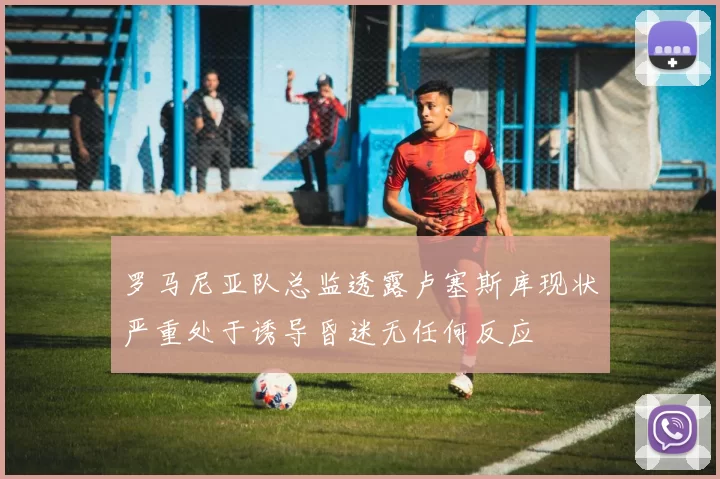罗马尼亚队总监透露卢塞斯库现状严重处于诱导昏迷无任何反应