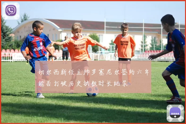 切尔西新任主帅罗塞尼尔签约六年能否打破历史执教时长纪录