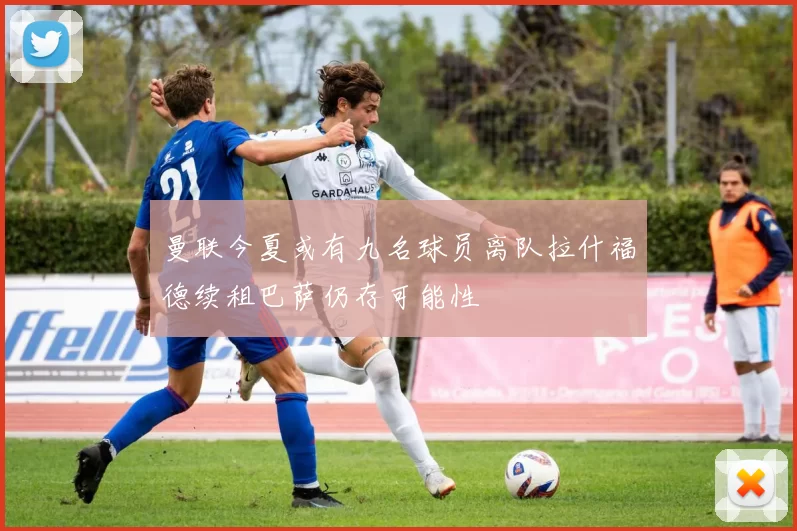 曼联今夏或有九名球员离队拉什福德续租巴萨仍存可能性