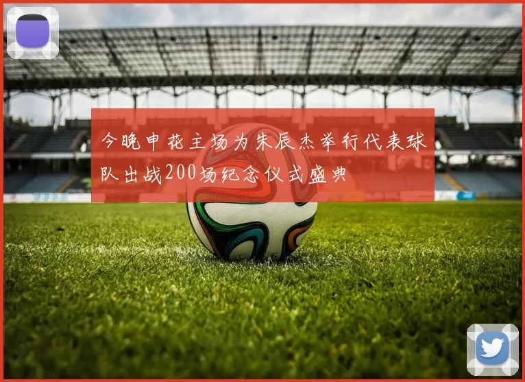 今晚申花主场为朱辰杰举行代表球队出战200场纪念仪式盛典