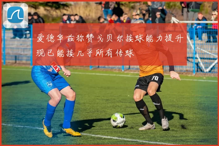 爱德华兹称赞戈贝尔接球能力提升现已能接几乎所有传球