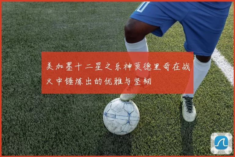 美加墨十二星之乐神莫德里奇在战火中锤炼出的优雅与坚韧