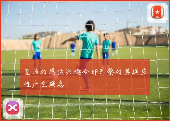 皇马对恩佐兴趣冷却巴黎对其适应性产生疑虑