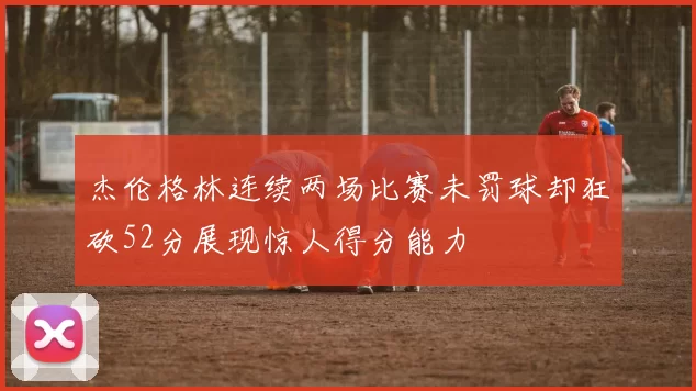杰伦格林连续两场比赛未罚球却狂砍52分展现惊人得分能力